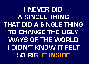 I NEVER DID

A SINGLE THING
THAT DID A SINGLE THING

TO CHANGE THE UGLY

WAYS OF THE WORLD

I DIDN'T KNOW IT FELT
SO RIGHT INSIDE