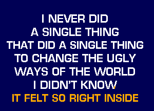 I NEVER DID

A SINGLE THING
THAT DID A SINGLE THING

TO CHANGE THE UGLY
WAYS OF THE WORLD

I DIDN'T KNOW
IT FELT SO RIGHT INSIDE