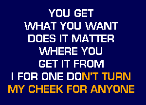 YOU GET
WHAT YOU WANT
DOES IT MATTER
WHERE YOU
GET IT FROM
I FOR ONE DON'T TURN
MY CHEEK FOR ANYONE