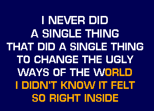 I NEVER DID
A SINGLE THING
THAT DID A SINGLE THING
TO CHANGE THE UGLY
WAYS OF THE WORLD
I DIDN'T KNOW IT FELT
50 RIGHT INSIDE