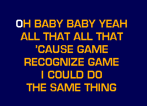 0H BABY BABY YEAH
ALL THAT ALL THAT
'CAUSE GAME
RECOGNIZE GAME
I COULD DO
THE SAME THING
