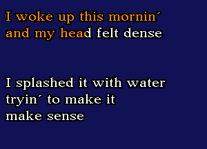 I woke up this mornin'
and my head felt dense

I splashed it with water
tryin' to make it
make sense