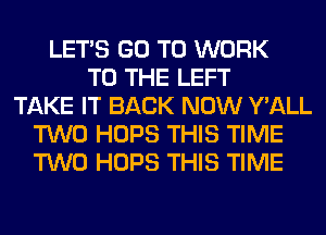 LET'S GO TO WORK
TO THE LEFT
TAKE IT BACK NOW Y'ALL
TWO HOPS THIS TIME
TWO HOPS THIS TIME