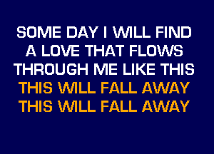 SOME DAY I WILL FIND
A LOVE THAT FLOWS
THROUGH ME LIKE THIS
THIS WILL FALL AWAY
THIS WILL FALL AWAY