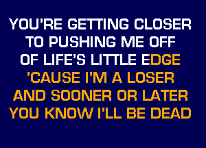 YOU'RE GETTING CLOSER
T0 PUSHING ME OFF
OF LIFE'S LITI'LE EDGE
'CAUSE I'M A LOSER

AND SOONER 0R LATER

YOU KNOW I'LL BE DEAD