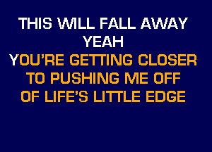 THIS WILL FALL AWAY
YEAH
YOU'RE GETTING CLOSER
T0 PUSHING ME OFF
OF LIFE'S LITI'LE EDGE
