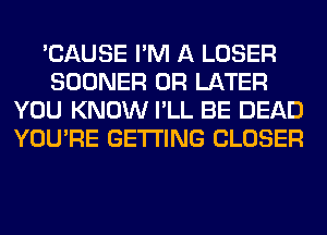 'CAUSE I'M A LOSER
SOONER 0R LATER
YOU KNOW I'LL BE DEAD
YOU'RE GETTING CLOSER