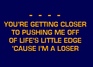 YOU'RE GETTING CLOSER
T0 PUSHING ME OFF
OF LIFE'S LITI'LE EDGE
'CAUSE I'M A LOSER
