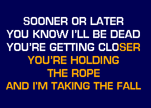 SOONER 0R LATER
YOU KNOW I'LL BE DEAD
YOU'RE GETTING CLOSER

YOU'RE HOLDING

THE ROPE
AND I'M TAKING THE FALL