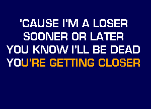 'CAUSE I'M A LOSER
SOONER 0R LATER
YOU KNOW I'LL BE DEAD
YOU'RE GETTING CLOSER