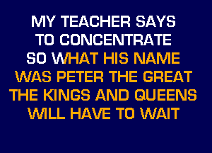 MY TEACHER SAYS
T0 CONCENTRATE
SO WHAT HIS NAME
WAS PETER THE GREAT
THE KINGS AND QUEENS
WILL HAVE TO WAIT