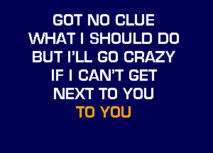 GUT N0 CLUE
WHAT I SHOULD DO
BUT I'LL GO CRAZY

IF I CANT GET

NEXT TO YOU

TO YOU