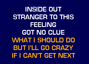 INSIDE OUT
STRANGER TO THIS
FEELING
GOT N0 CLUE
WHAT I SHOULD DO
BUT I'LL GD CRAZY
IF I CAN'T GET NEXT