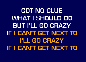 GOT N0 CLUE
INHAT I SHOULD DO
BUT I'LL GO CRAZY

IF I CAN'T GET NEXT T0

I'LL GO CRAZY

IF I CAN'T GET NEXT T0