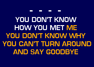 YOU DON'T KNOW
HOW YOU MET ME
YOU DON'T KNOW WHY
YOU CAN'T TURN AROUND
AND SAY GOODBYE