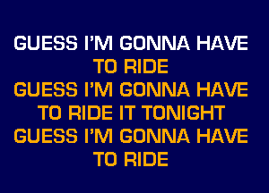 GUESS I'M GONNA HAVE
TO RIDE
GUESS I'M GONNA HAVE
TO RIDE IT TONIGHT
GUESS I'M GONNA HAVE
TO RIDE