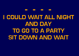 I COULD WAIT ALL NIGHT
AND DAY
TO GO TO A PARTY
SIT DOWN AND WAIT