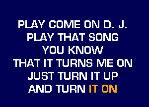 PLAY COME ON D. J.
PLAY THAT SONG
YOU KNOW
THAT IT TURNS ME ON
JUST TURN IT UP
AND TURN IT ON