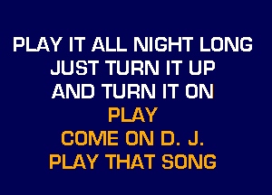 PLAY IT ALL NIGHT LONG
JUST TURN IT UP
AND TURN IT ON

PLAY
COME ON D. J.
PLAY THAT SONG