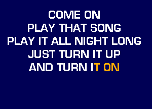COME ON
PLAY THAT SONG
PLAY IT ALL NIGHT LONG
JUST TURN IT UP
AND TURN IT ON