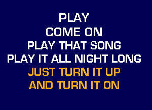 PLAY

COME ON
PLAY THAT SONG
PLAY IT ALL NIGHT LONG
JUST TURN IT UP
AND TURN IT ON