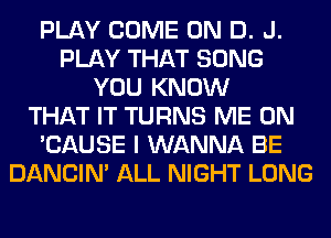 PLAY COME ON D. J.
PLAY THAT SONG
YOU KNOW
THAT IT TURNS ME ON
'CAUSE I WANNA BE
DANCIN' ALL NIGHT LONG