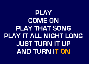 PLAY
COME ON
PLAY THAT SONG
PLAY IT ALL NIGHT LONG
JUST TURN IT UP
AND TURN IT ON