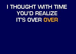 I THOUGHT WITH TIME
YOU'D REALIZE
IT'S OVER OVER