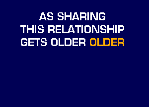 AS SHARING
THIS RELATIONSHIP
GETS OLDER OLDER