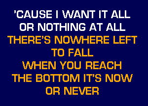 'CAUSE I WANT IT ALL
0R NOTHING AT ALL
THERE'S NOUVHERE LEFT
T0 FALL
WHEN YOU REACH
THE BOTTOM ITS NOW
0R NEVER