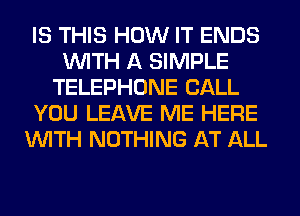 IS THIS HOW IT ENDS
WITH A SIMPLE
TELEPHONE CALL
YOU LEAVE ME HERE
WITH NOTHING AT ALL