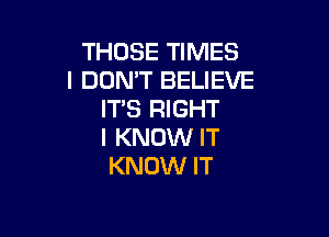 THOSE TIMES
I DUMT BELIEVE
IT'S RIGHT

I KNOW IT
KNOW IT