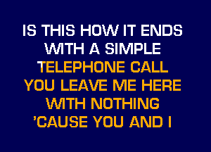 IS THIS HOW IT ENDS
WITH A SIMPLE
TELEPHONE CALL
YOU LEAVE ME HERE
WTH NOTHING
'CAUSE YOU AND I