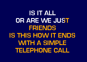 IS IT ALL
0R ARE WE JUST
FRIENDS
IS THIS HOW IT ENDS
WTH A SIMPLE
TELEPHONE CALL