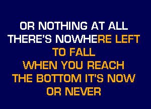 0R NOTHING AT ALL
THERE'S NOUVHERE LEFT
T0 FALL
WHEN YOU REACH
THE BOTTOM ITS NOW
0R NEVER