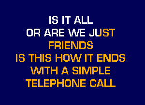 IS IT ALL
0R ARE WE JUST
FRIENDS
IS THIS HOW IT ENDS
WTH A SIMPLE
TELEPHONE CALL