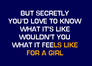 BUT SECRETLY
YOU'D LOVE TO KNOW
WHAT ITS LIKE
WOULDMT YOU
WHAT IT FEELS LIKE
FOR A GIRL