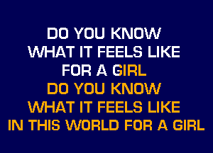 DO YOU KNOW
WHAT IT FEELS LIKE
FOR A GIRL
DO YOU KNOW

WAT IT FEELS LIKE
IN THIS WORLD FOR A GIRL