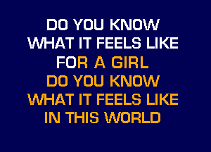 DO YOU KNOW
WHAT IT FEELS LIKE
FOR A GIRL
DO YOU KNOW
WHAT IT FEELS LIKE
IN THIS WORLD