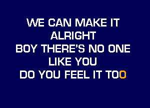 WE CAN MAKE IT
ALRIGHT
BOY THERE'S NO ONE
LIKE YOU
DO YOU FEEL IT T00