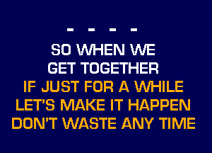 SO WHEN WE
GET TOGETHER
IF JUST FOR A WHILE
LET'S MAKE IT HAPPEN
DON'T WASTE ANY TIME