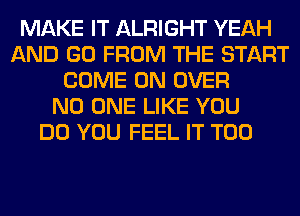 MAKE IT ALRIGHT YEAH
AND GO FROM THE START
COME ON OVER
NO ONE LIKE YOU
DO YOU FEEL IT T00