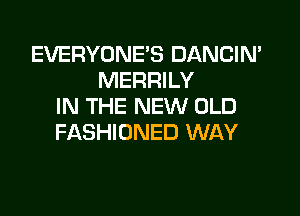EVERYONE'S DANCIN'
MERRILY
IN THE NEW OLD

FASHIONED WAY