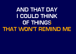 AND THAT DAY
I COULD THINK
OF THINGS

THAT WON'T REMIND ME