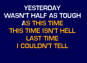 YESTERDAY
WASN'T HALF AS TOUGH
AS THIS TIME
THIS TIME ISN'T HELL
LAST TIME
I COULDN'T TELL