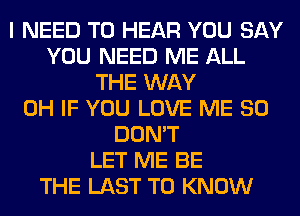 I NEED TO HEAR YOU SAY
YOU NEED ME ALL
THE WAY
0H IF YOU LOVE ME SO
DON'T
LET ME BE
THE LAST TO KNOW