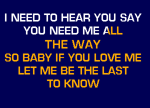 I NEED TO HEAR YOU SAY
YOU NEED ME ALL
THE WAY
SO BABY IF YOU LOVE ME
LET ME BE THE LAST
TO KNOW