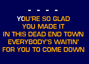 YOU'RE SO GLAD
YOU MADE IT
IN THIS DEAD END TOWN
EVERYBODY'S WAITIN'
FOR YOU TO COME DOWN