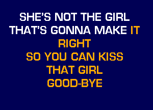 SHE'S NOT THE GIRL
THATS GONNA MAKE IT
RIGHT
SO YOU CAN KISS
THAT GIRL
GOOD-BYE
