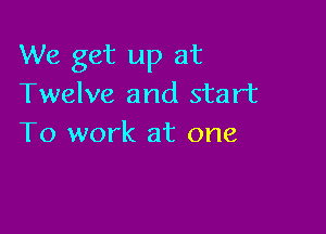 We get up at
Twelve and start

To work at one